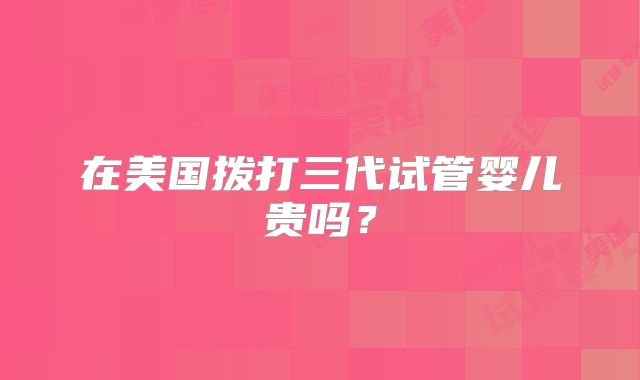 在美国拨打三代试管婴儿贵吗？
