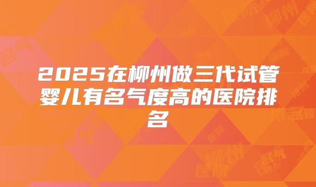 2025在柳州做三代试管婴儿有名气度高的医院排名