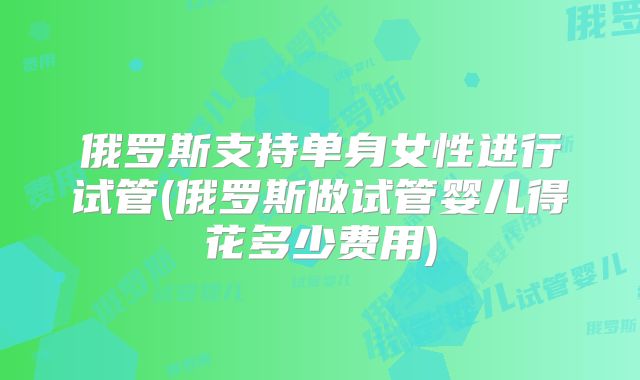 俄罗斯支持单身女性进行试管(俄罗斯做试管婴儿得花多少费用)