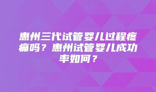 惠州三代试管婴儿过程疼痛吗？惠州试管婴儿成功率如何？