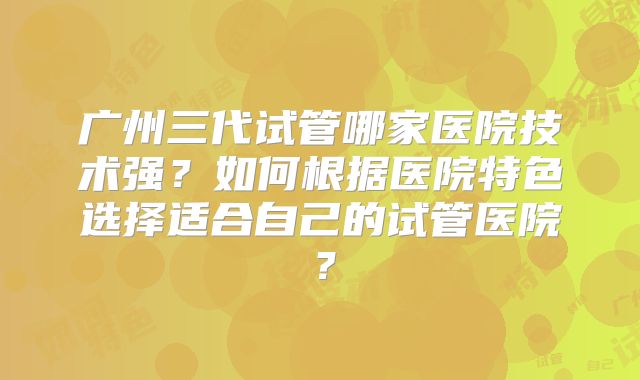 广州三代试管哪家医院技术强？如何根据医院特色选择适合自己的试管医院？