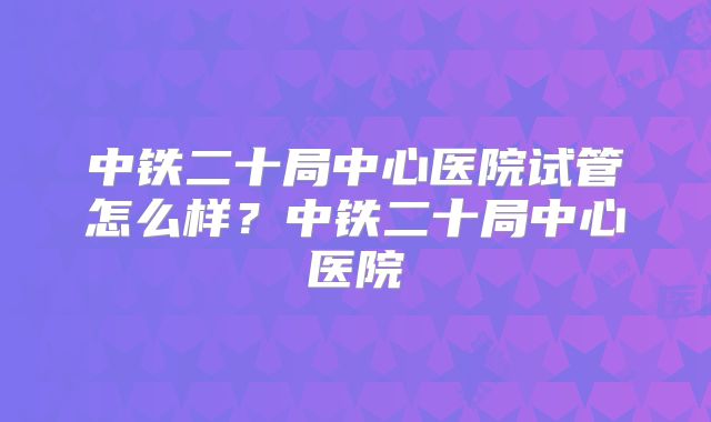中铁二十局中心医院试管怎么样?中铁二十局中心医院