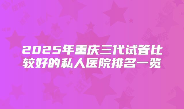 2025年重庆三代试管比较好的私人医院排名一览