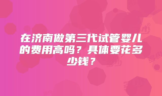 在济南做第三代试管婴儿的费用高吗?具体要花多少钱?