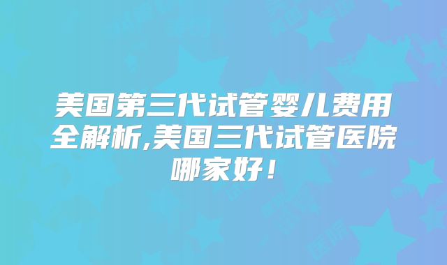 美国第三代试管婴儿费用全解析,美国三代试管医院哪家好！