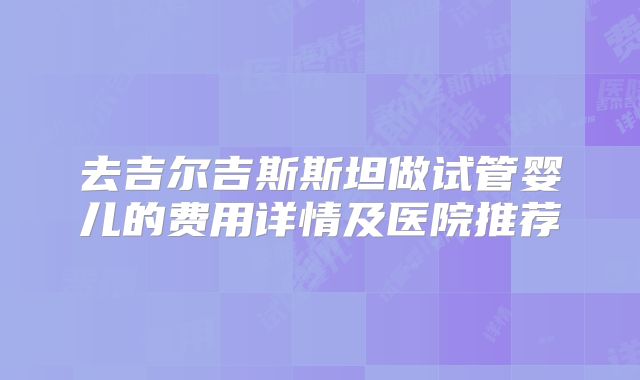 去吉尔吉斯斯坦做试管婴儿的费用详情及医院推荐