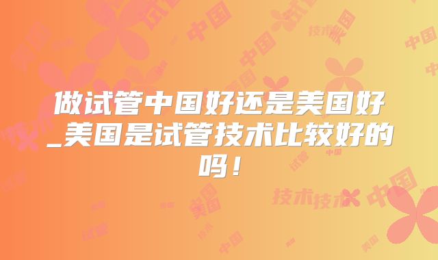 做试管中国好还是美国好_美国是试管技术比较好的吗！