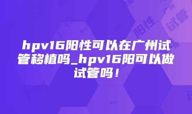 hpv16阳性可以在广州试管移植吗_hpv16阳可以做试管吗！