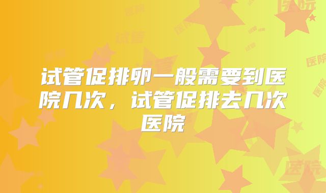 试管促排卵一般需要到医院几次，试管促排去几次医院