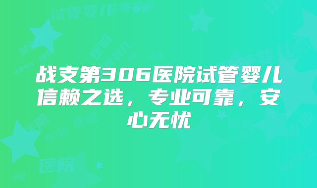 战支第306医院试管婴儿信赖之选，专业可靠，安心无忧