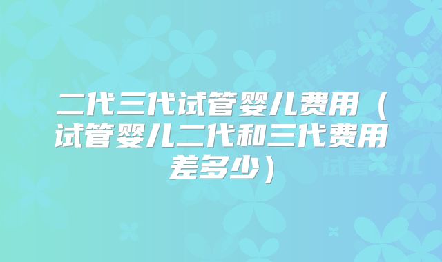二代三代试管婴儿费用（试管婴儿二代和三代费用差多少）