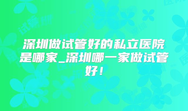 深圳做试管好的私立医院是哪家_深圳哪一家做试管好！