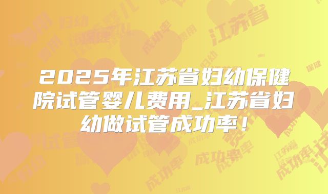 2025年江苏省妇幼保健院试管婴儿费用_江苏省妇幼做试管成功率！