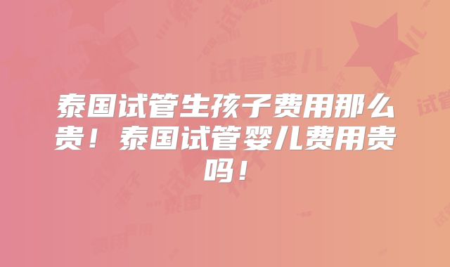 泰国试管生孩子费用那么贵！泰国试管婴儿费用贵吗！