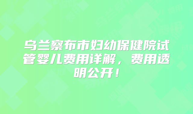 乌兰察布市妇幼保健院试管婴儿费用详解，费用透明公开！