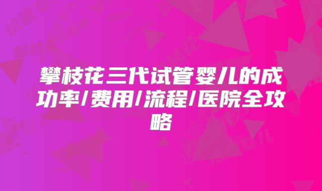 攀枝花三代试管婴儿的成功率/费用/流程/医院全攻略