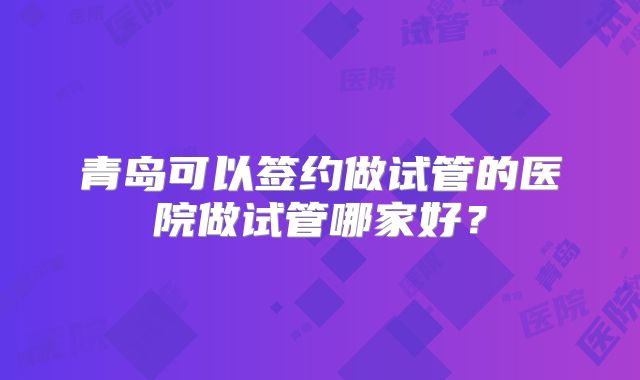 青岛可以签约做试管的医院做试管哪家好？