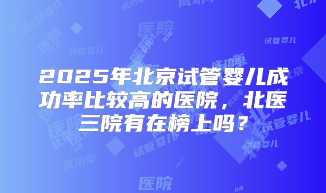 2025年北京试管婴儿成功率比较高的医院，北医三院有在榜上吗？