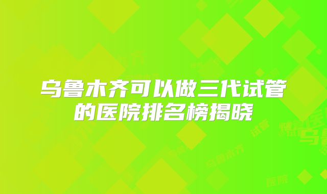 乌鲁木齐可以做三代试管的医院排名榜揭晓