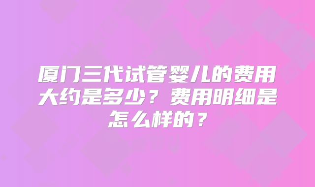 厦门三代试管婴儿的费用大约是多少?费用明细是怎么样的?