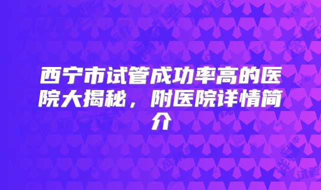 西宁市试管成功率高的医院大揭秘,附医院详情简介
