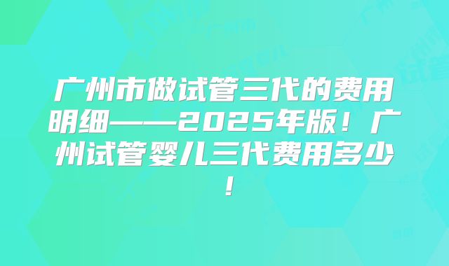 广州市做试管三代的费用明细——2025年版！广州试管婴儿三代费用多少！