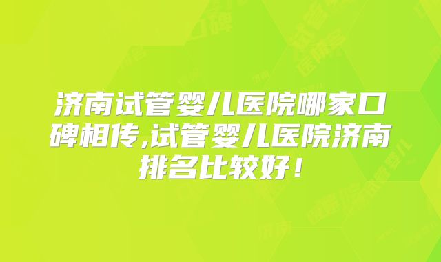 济南试管婴儿医院哪家口碑相传,试管婴儿医院济南排名比较好！
