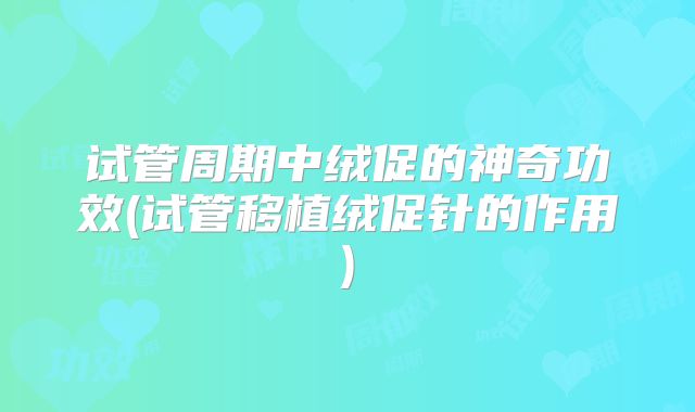 试管周期中绒促的神奇功效(试管移植绒促针的作用)