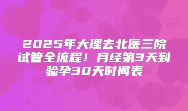2025年大理去北医三院试管全流程！月经第3天到验孕30天时间表