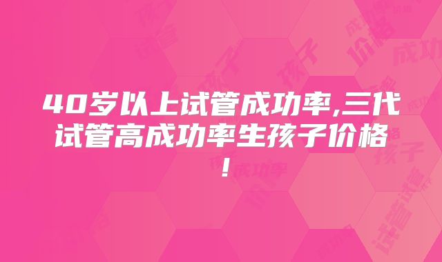 40岁以上试管成功率,三代试管高成功率生孩子价格！