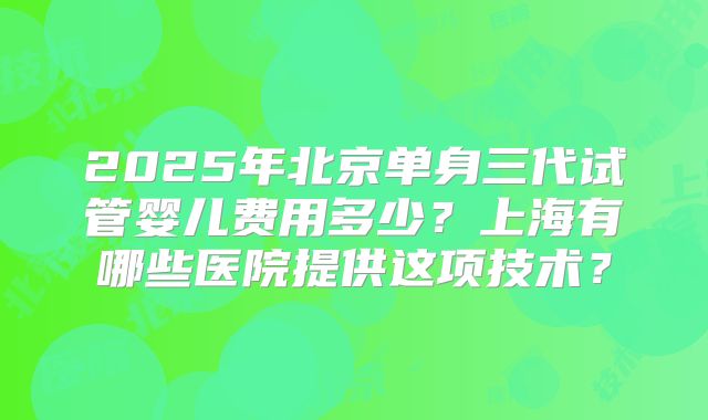 2025年北京单身三代试管婴儿费用多少？上海有哪些医院提供这项技术？