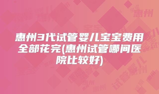 惠州3代试管婴儿宝宝费用全部花完(惠州试管哪间医院比较好)