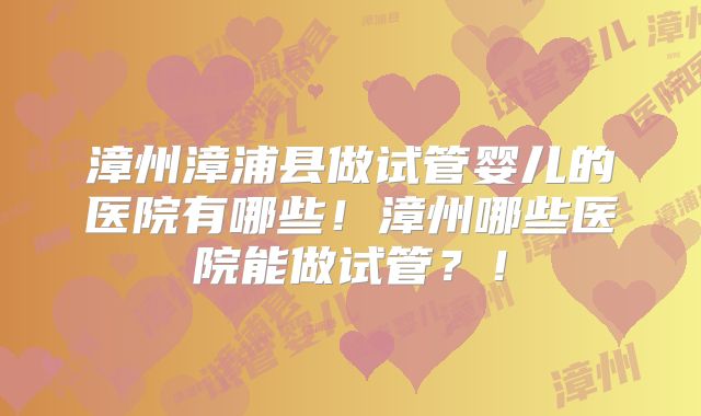 漳州漳浦县做试管婴儿的医院有哪些!漳州哪些医院能做试管?!