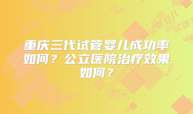 重庆三代试管婴儿成功率如何？公立医院治疗效果如何？