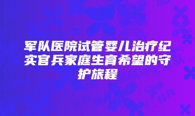 军队医院试管婴儿治疗纪实官兵家庭生育希望的守护旅程