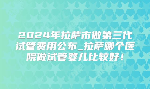 2024年拉萨市做第三代试管费用公布_拉萨哪个医院做试管婴儿比较好！