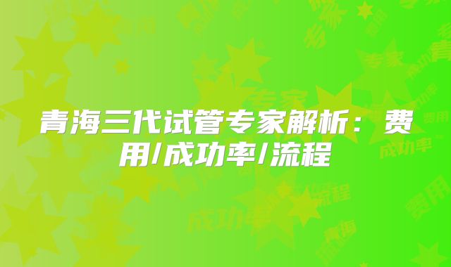 青海三代试管专家解析：费用/成功率/流程
