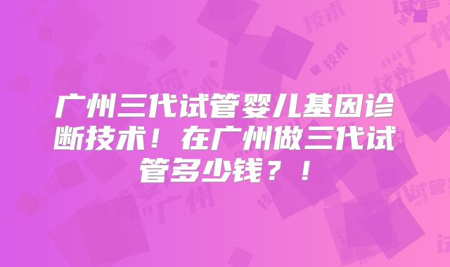 广州三代试管婴儿基因诊断技术！在广州做三代试管多少钱？！