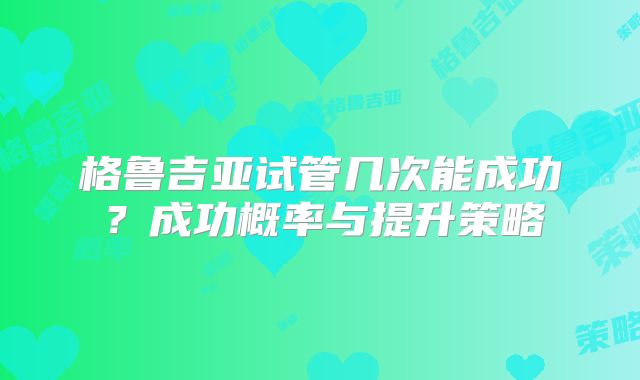 格鲁吉亚试管几次能成功?成功概率与提升策略