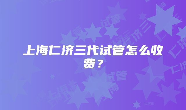 上海仁济三代试管怎么收费?
