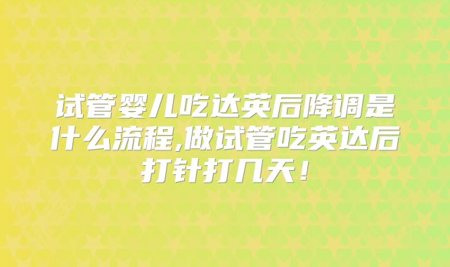 试管婴儿吃达英后降调是什么流程,做试管吃英达后打针打几天！