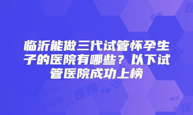 临沂能做三代试管怀孕生子的医院有哪些？以下试管医院成功上榜