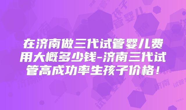 在济南做三代试管婴儿费用大概多少钱-济南三代试管高成功率生孩子价格！