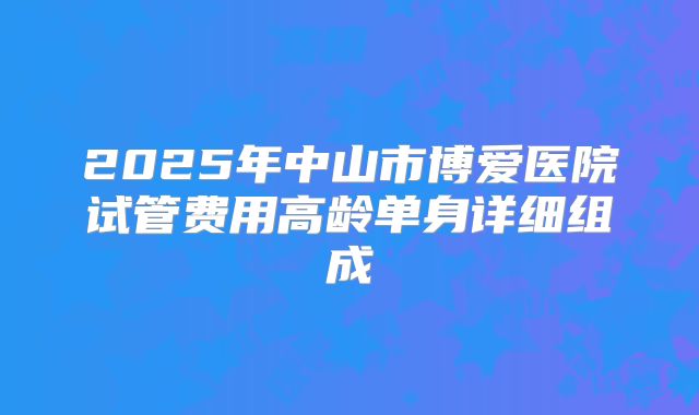 2025年中山市博爱医院试管费用高龄单身详细组成