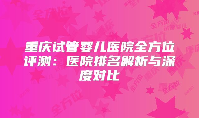 重庆试管婴儿医院全方位评测：医院排名解析与深度对比