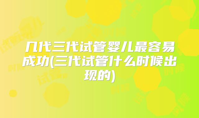 几代三代试管婴儿最容易成功(三代试管什么时候出现的)