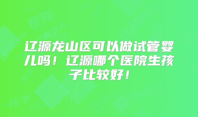 辽源龙山区可以做试管婴儿吗！辽源哪个医院生孩子比较好！