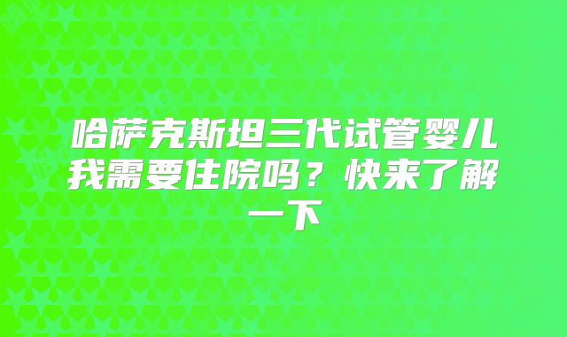 哈萨克斯坦三代试管婴儿我需要住院吗?快来了解一下