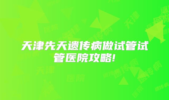 天津先天遗传病做试管试管医院攻略!