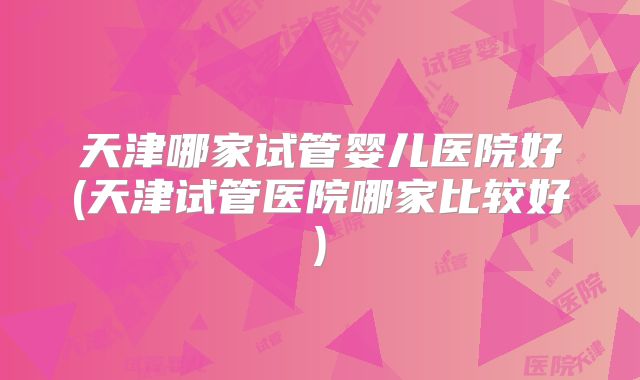 天津哪家试管婴儿医院好(天津试管医院哪家比较好)
